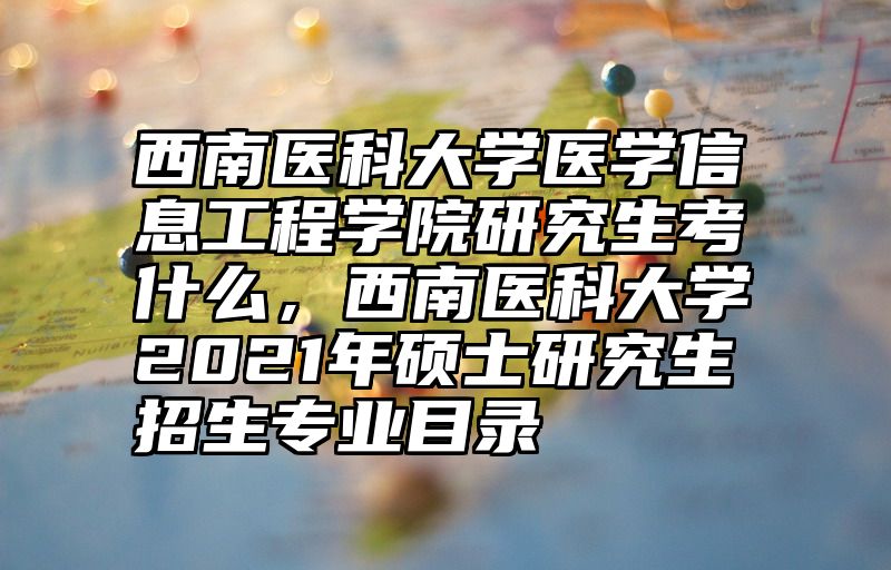 西南医科大学医学信息工程学院研究生考什么，西南医科大学2021年硕士研究生招生专业目录