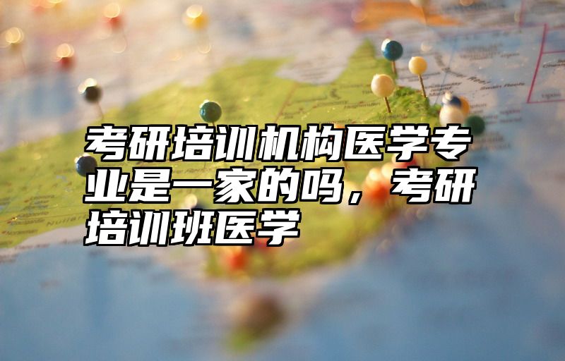 考研培训机构医学专业是一家的吗,考研培训班医学