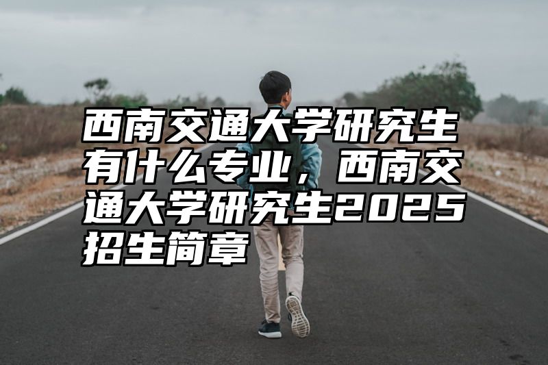 西南交通大学研究生有什么专业，西南交通大学研究生2025招生简章