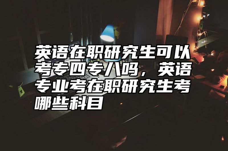 英语在职研究生可以考专四专八吗,英语专业考在职研究生考哪些科目