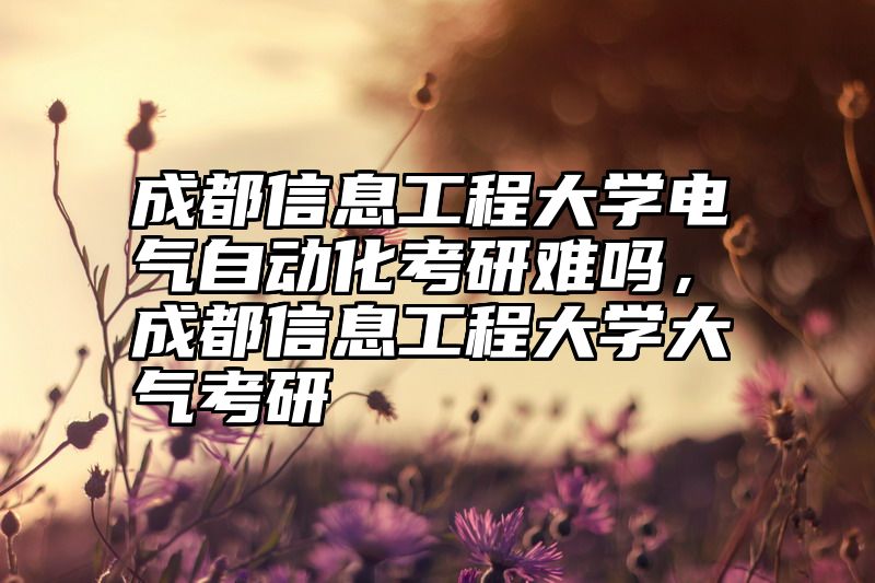 成都信息工程大学电气自动化考研难吗,成都信息工程大学大气考研