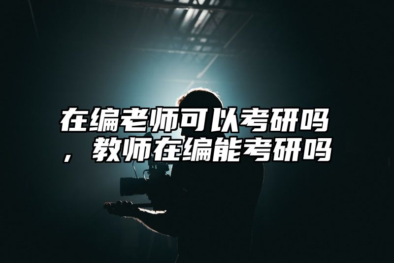 在编老师可以考研吗,教师在编能考研吗