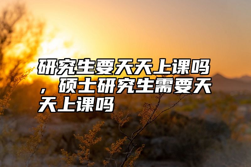 研究生要天天上课吗,硕士研究生需要天天上课吗