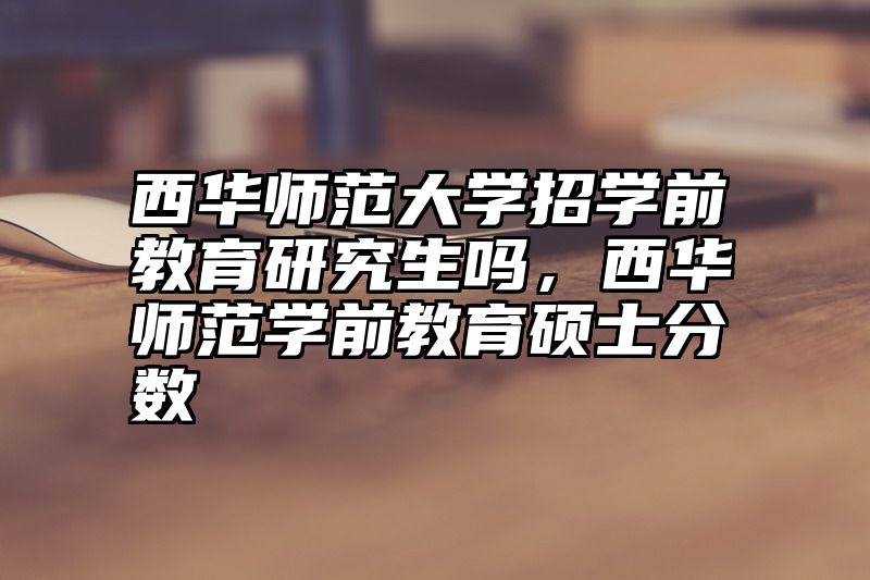 西华师范大学招学前教育研究生吗,西华师范学前教育硕士分数