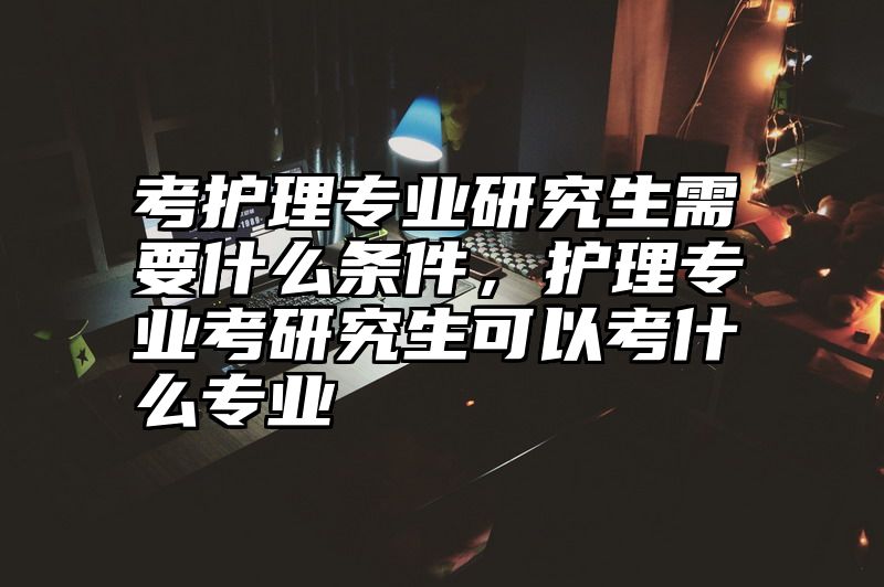 点击查看《考护理专业研究生需要什么条件，护理专业考研究生可以考什么专业》全文