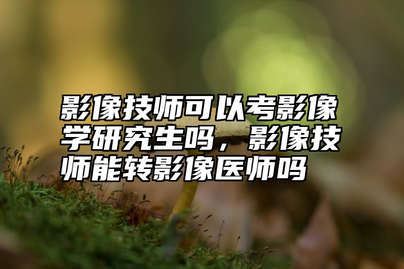 影像技师可以考影像学研究生吗，影像技师能转影像医师吗