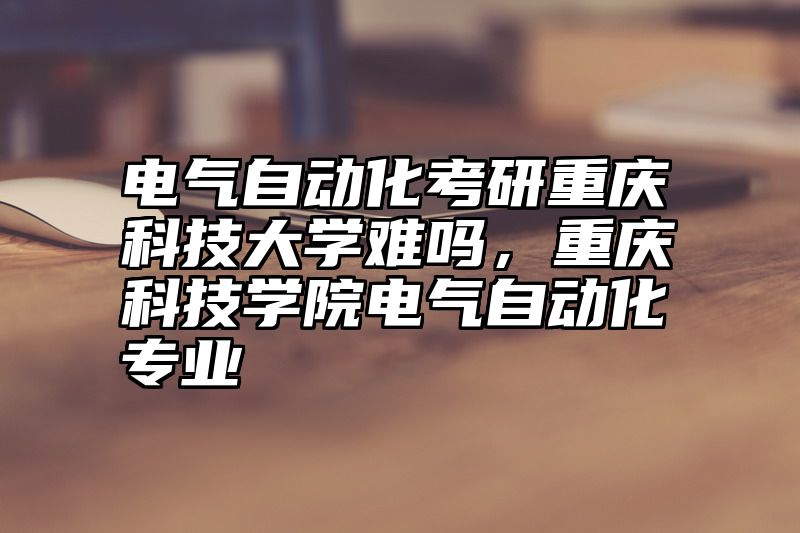 点击查看《电气自动化考研重庆科技大学难吗，重庆科技学院电气自动化专业》全文