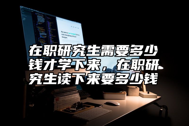 点击查看《在职研究生需要多少钱才学下来，在职研究生读下来要多少钱》全文