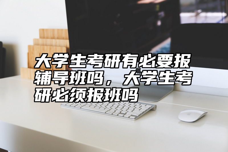大学生考研有必要报辅导班吗，大学生考研必须报班吗