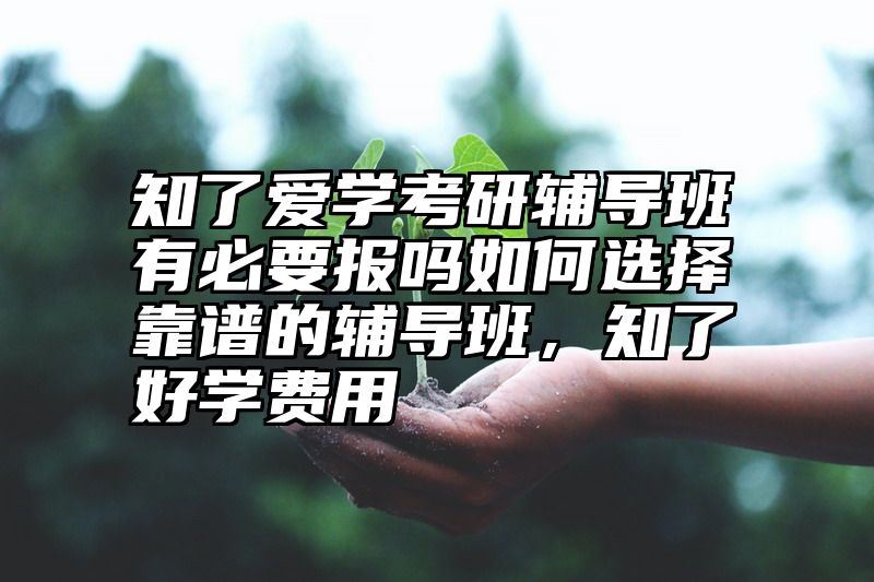 知了爱学考研辅导班有必要报吗如何选择靠谱的辅导班,知了好学费用