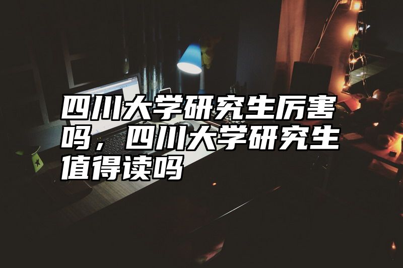 四川大学研究生厉害吗，四川大学研究生值得读吗