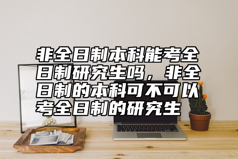 非全日制本科能考全日制研究生吗,非全日制的本科可不可以考全日制的研究生