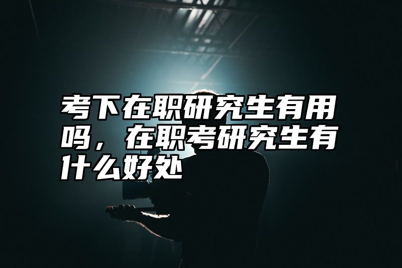 考下在职研究生有用吗,在职考研究生有什么好处