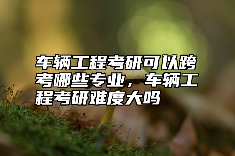 点击查看《车辆工程考研可以跨考哪些专业，车辆工程考研难度大吗》全文