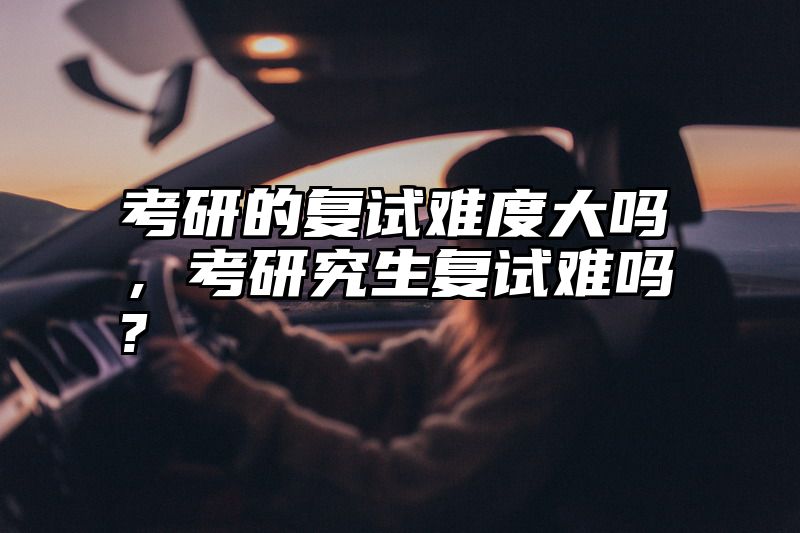 考研的复试难度大吗,考研究生复试难吗?