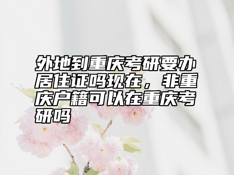 外地到重庆考研要办居住证吗现在,非重庆户籍可以在重庆考研吗
