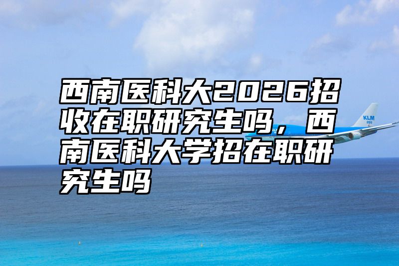 西南医科大2026招收在职研究生吗,西南医科大学招在职研究生吗