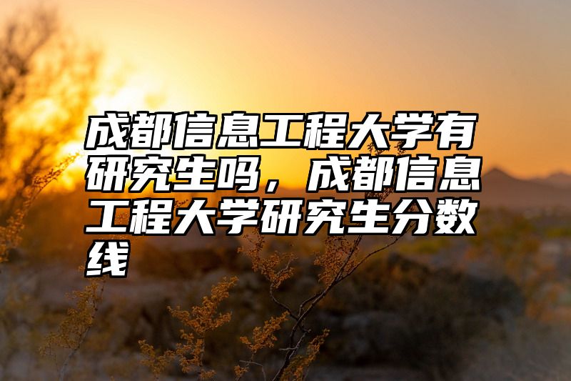 成都信息工程大学有研究生吗,成都信息工程大学研究生分数线