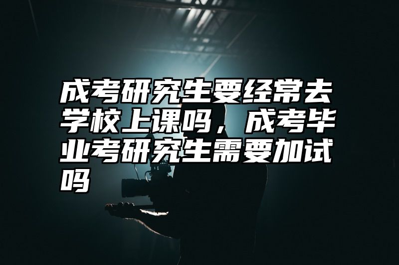 成考研究生要经常去学校上课吗,成考毕业考研究生需要加试吗