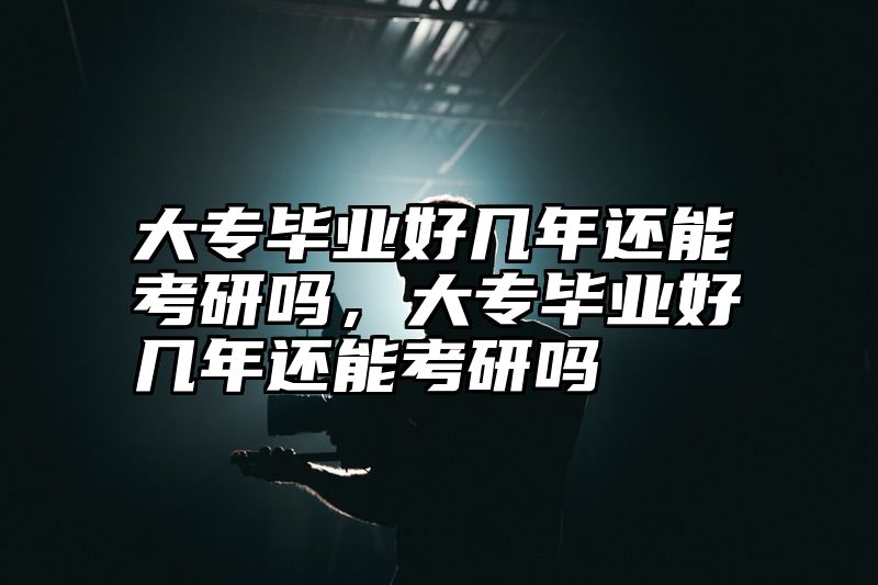 大专毕业好几年还能考研吗，大专毕业好几年还能考研吗
