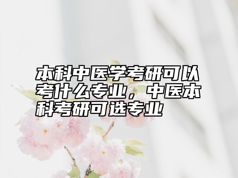 本科中医学考研可以考什么专业，中医本科考研可选专业