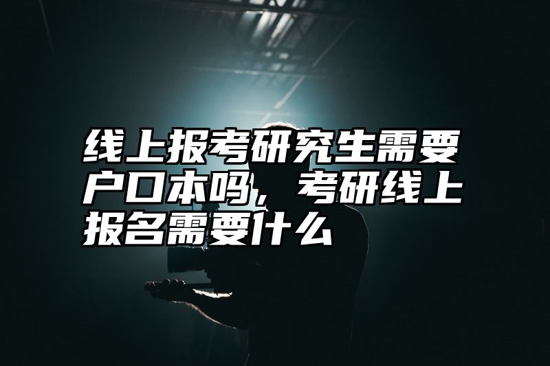 线上报考研究生需要户口本吗,考研线上报名需要什么