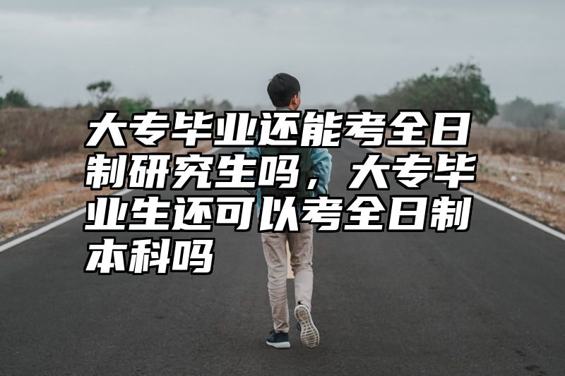 大专毕业还能考全日制研究生吗，大专毕业生还可以考全日制本科吗