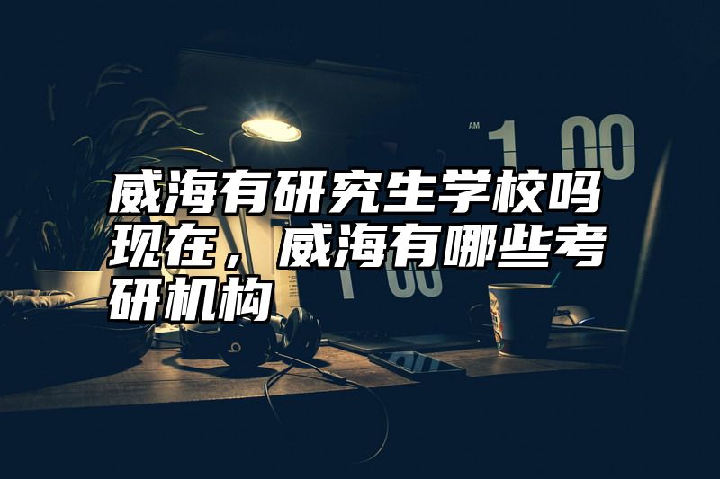 点击查看《威海有研究生学校吗现在，威海有哪些考研机构》全文