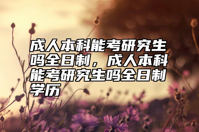 成人本科能考研究生吗全日制，成人本科能考研究生吗全日制学历