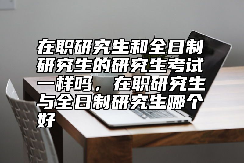 在职研究生和全日制研究生的研究生考试一样吗，在职研究生与全日制研究生哪个好