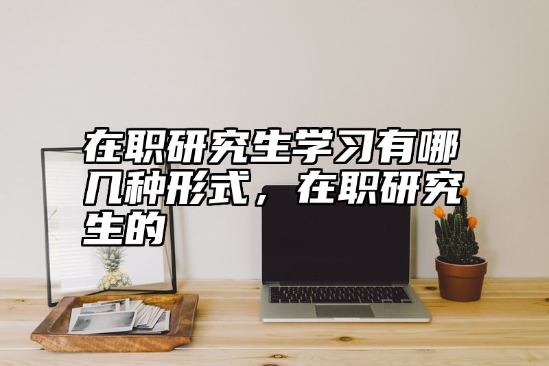 在职研究生学习有哪几种形式,在职研究生的
