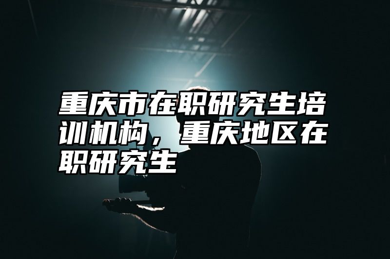 重庆市在职研究生培训机构，重庆地区在职研究生
