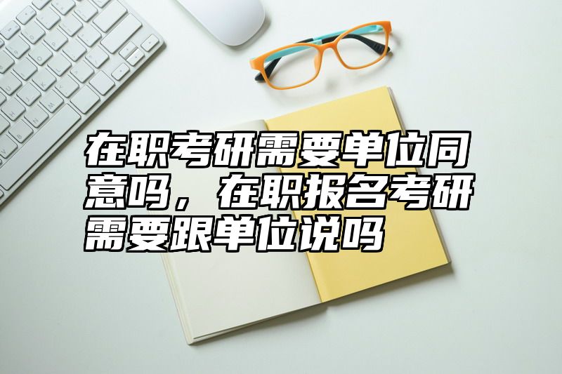 点击查看《在职考研需要单位同意吗，在职报名考研需要跟单位说吗》全文