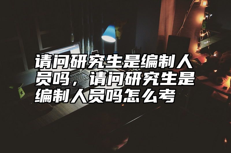 请问研究生是编制人员吗,请问研究生是编制人员吗怎么考