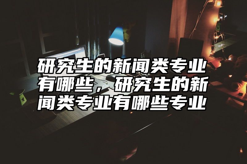 研究生的新闻类专业有哪些，研究生的新闻类专业有哪些专业