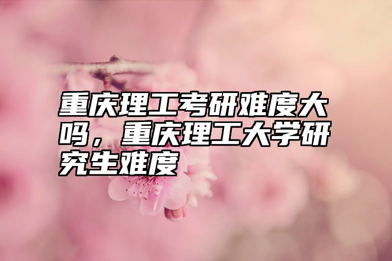 重庆理工考研难度大吗,重庆理工大学研究生难度