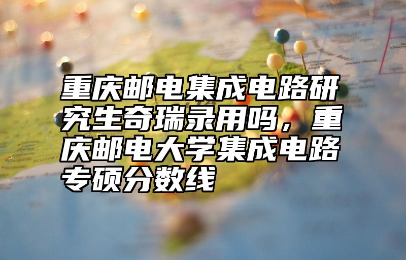 重庆邮电集成电路研究生奇瑞录用吗,重庆邮电大学集成电路专硕分数线