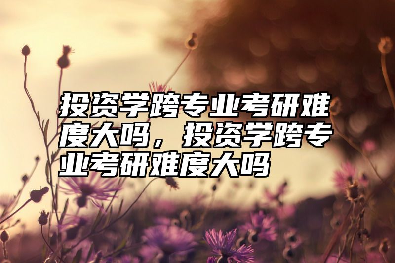 投资学跨专业考研难度大吗,投资学跨专业考研难度大吗