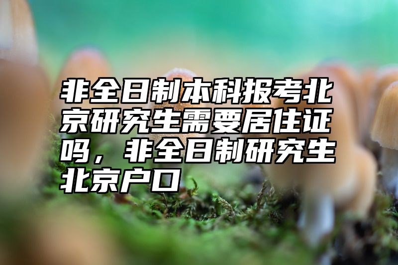 非全日制本科报考北京研究生需要居住证吗,非全日制研究生北京户口