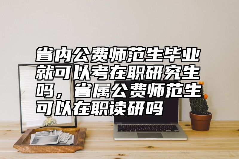 省内公费师范生毕业就可以考在职研究生吗,省属公费师范生可以在职读研吗