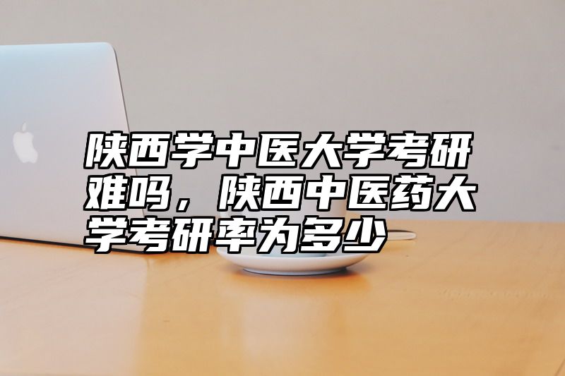 陕西学中医大学考研难吗,陕西中医药大学考研率为多少