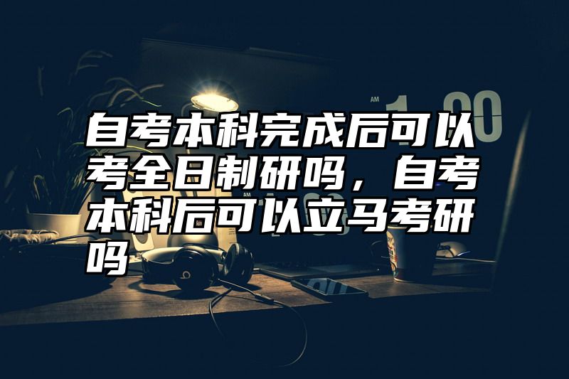 自考本科完成后可以考全日制研吗,自考本科后可以立马考研吗