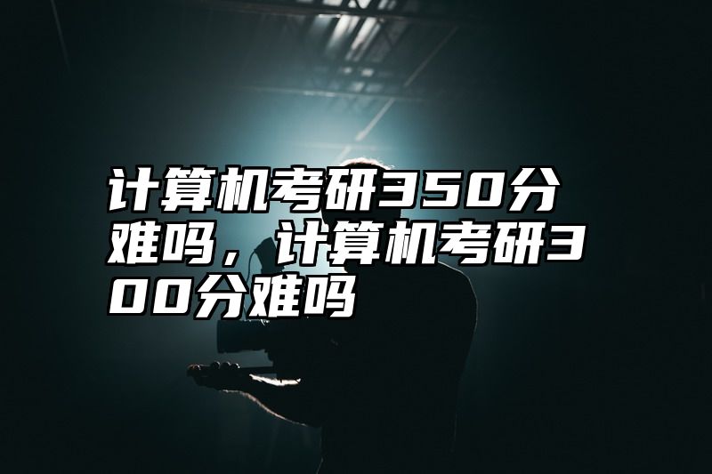 计算机考研350分难吗,计算机考研300分难吗