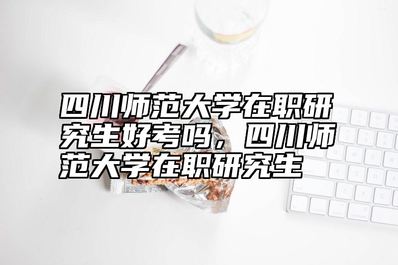 四川师范大学在职研究生好考吗,四川师范大学在职研究生