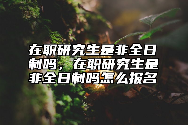 在职研究生是非全日制吗，在职研究生是非全日制吗怎么报名