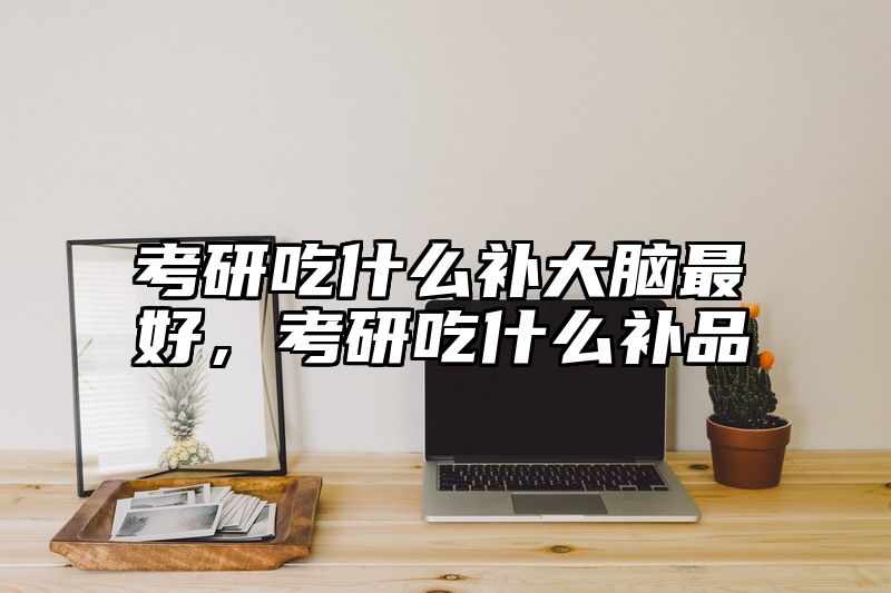 考研吃什么补大脑最好，考研吃什么补品