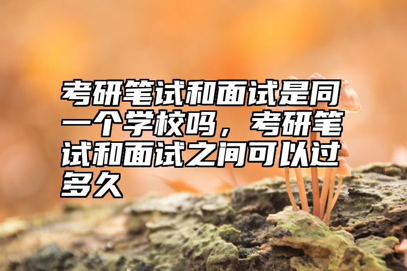 考研笔试和面试是同一个学校吗,考研笔试和面试之间可以过多久