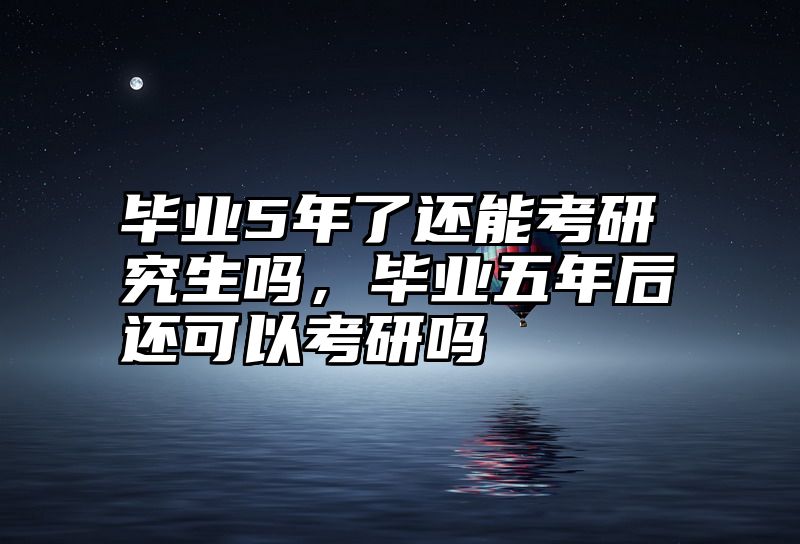 毕业5年了还能考研究生吗,毕业五年后还可以考研吗