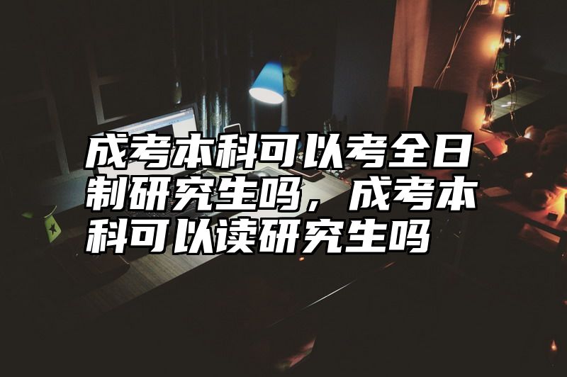 成考本科可以考全日制研究生吗,成考本科可以读研究生吗