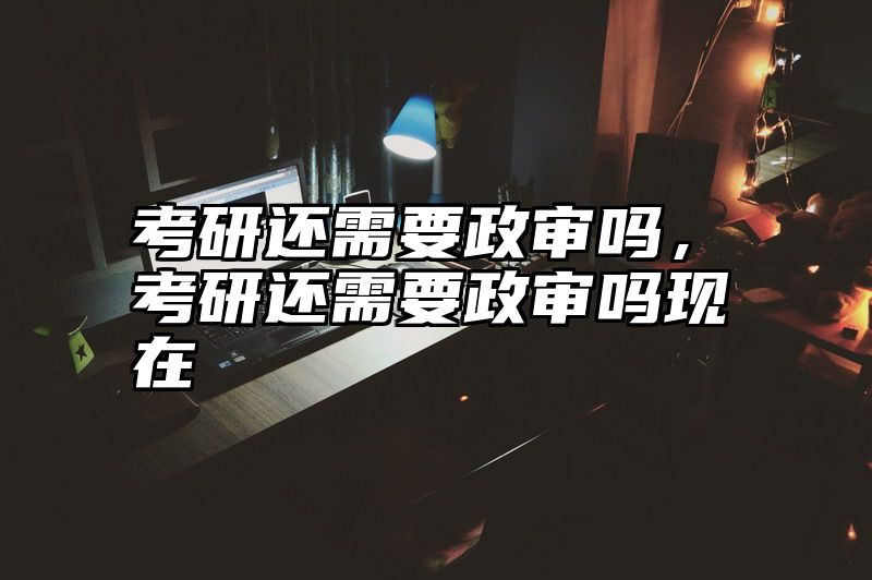 考研还需要政审吗,考研还需要政审吗现在
